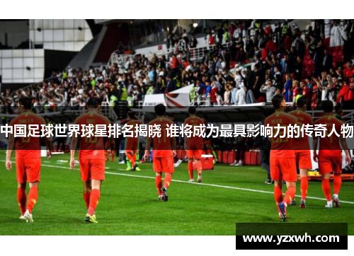 中国足球世界球星排名揭晓 谁将成为最具影响力的传奇人物