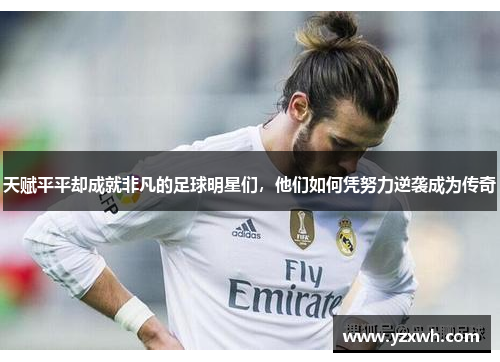 天赋平平却成就非凡的足球明星们，他们如何凭努力逆袭成为传奇
