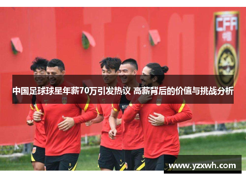 中国足球球星年薪70万引发热议 高薪背后的价值与挑战分析