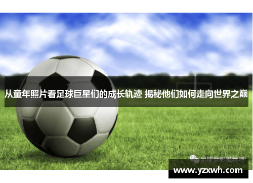 从童年照片看足球巨星们的成长轨迹 揭秘他们如何走向世界之巅